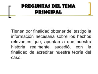 Tienen por finalidad obtener del testigo la
información necesaria sobre los hechos
relevantes que, apuntan a que nuestra
historia realmente sucedió, con la
finalidad de acreditar nuestra teoría del
caso.
PREGUNTAS DEL TEMAPREGUNTAS DEL TEMA
PRINCIPALPRINCIPAL
 