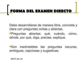 FORMA DEL EXAMEN DIRECTOFORMA DEL EXAMEN DIRECTO
Debe desarrollarse de manera libre, concreta y
clara con preguntas cortas y abiertas.
Preguntas abiertas: qué, cuándo, cómo,
dónde, por qué, diga, precise, explique.
Son inadmisibles las preguntas oscuras,
ambiguas, capciosas y sugestivas.
NLPT, Art. 24
 