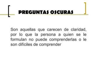 PREGUNTAS OSCURAS
Son aquellas que carecen de claridad,
por lo que la persona a quien se le
formulan no puede comprenderlas o le
son difíciles de comprender
 