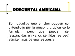 PREGUNTAS AMBIGUAS
Son aquellas que si bien pueden ser
entendidas por la persona a quien se le
formulan, pero que pueden ser
respondidas en varios sentidos, es decir
admiten más de una respuesta.
 
