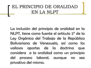 EL PRINCIPIO DE ORALIDAD
EN LA NLPT
La inclusión del principio de oralidad en la
NLPT, tiene como fuente el artículo 2° de la
Ley Orgánica del Trabajo de la República
Bolivariana de Venezuela, así como los
valiosos aportes de la doctrina que
considera a la oralidad como un principio
del proceso laboral, aunque no sea
privativo del mismo.
 
