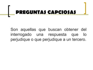 PREGUNTAS CAPCIOSAS
Son aquellas que buscan obtener del
interrogado una respuesta que lo
perjudique o que perjudique a un tercero.
 