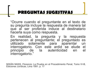 PREGUNTAS SUGESTIVAS
“Ocurre cuando el preguntante en el texto de
su pregunta incluye la respuesta de manera tal
que al ser proferida induce al destinatario
hacerla suya como respuesta.
En realidad, la pregunta y la respuesta
pertenecen al preguntante; el preguntado es
utilizado solamente para aparentar un
interrogatorio. Con este ardid se elude el
principio de la autenticidad en el
interrogatorio.”
MIXÁN MASS, Florencio: La Prueba en el Procedimiento Penal, Tomo IV-B,
Ediciones Jurídicas, Lima 1991. p. 17
 