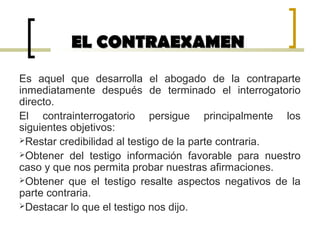 EL CONTRAEXAMENEL CONTRAEXAMEN
Es aquel que desarrolla el abogado de la contraparte
inmediatamente después de terminado el interrogatorio
directo.
El contrainterrogatorio persigue principalmente los
siguientes objetivos:
Restar credibilidad al testigo de la parte contraria.
Obtener del testigo información favorable para nuestro
caso y que nos permita probar nuestras afirmaciones.
Obtener que el testigo resalte aspectos negativos de la
parte contraria.
Destacar lo que el testigo nos dijo.
 