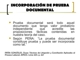  Prueba documental será todo aquel
documento que tenga valor probatorio
independiente que acredite las
proposiciones fácticas contenidas en
nuestra teoría del caso.
 Según PEÑA: “La prueba documental
constituye prueba y puede ser incorporada
como tal.”
INCORPORACIÓN DE PRUEBAINCORPORACIÓN DE PRUEBA
DOCUMENTALDOCUMENTAL
PEÑA GONZÁLES, Oscar: Técnicas de Litigación y Conciliación Aplicadas al
Proceso Laboral. APECC. Lima 2011. p. 367
 