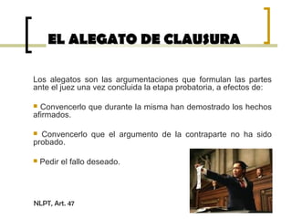 EL ALEGATO DE CLAUSURAEL ALEGATO DE CLAUSURA
Los alegatos son las argumentaciones que formulan las partes
ante el juez una vez concluida la etapa probatoria, a efectos de:
 Convencerlo que durante la misma han demostrado los hechos
afirmados.
 Convencerlo que el argumento de la contraparte no ha sido
probado.
 Pedir el fallo deseado.
NLPT, Art. 47
 
