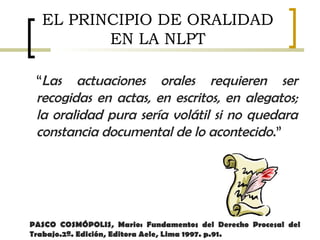 “Las actuaciones orales requieren ser
recogidas en actas, en escritos, en alegatos;
la oralidad pura sería volátil si no quedara
constancia documental de lo acontecido.”
EL PRINCIPIO DE ORALIDAD
EN LA NLPT
PASCO COSMÓPOLIS, Mario: Fundamentos del Derecho Procesal del
Trabajo.2ª. Edición, Editora Aele, Lima 1997. p.91.
 