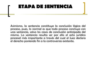 Asimismo, la sentencia constituye la conclusión lógica del
proceso, pues, lo normal es que todo proceso concluya con
una sentencia, salvo los casos de conclusión anticipada del
mismo. La sentencia resulta ser por ello el acto jurídico
procesal más importante a través del cual el Juez declara
el derecho poniendo fin a la controversia existente.
ETAPA DE SENTENCIAETAPA DE SENTENCIA
 