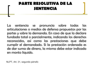 PARTE RESOLUTIVA DE LA
SENTENCIA
La sentencia se pronuncia sobre todas las
articulaciones o medios de defensa propuestos por las
partes y sobre la demanda. En caso de que la declare
fundada total o parcialmente, indicando los derechos
reconocidos, así como las prestaciones que debe
cumplir el demandado. Si la prestación ordenada es
de dar suma de dinero, la misma debe estar indicada
en monto liquido.
NLPT, Art. 31, segundo párrafo
 
