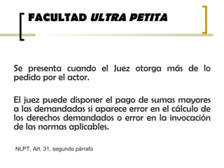 FACULTAD ULTRA PETITA
Se presenta cuando el Juez otorga más de lo
pedido por el actor.
El juez puede disponer el pago de sumas mayores
a las demandadas si aparece error en el cálculo de
los derechos demandados o error en la invocación
de las normas aplicables.
NLPT, Art. 31, segundo párrafo
 