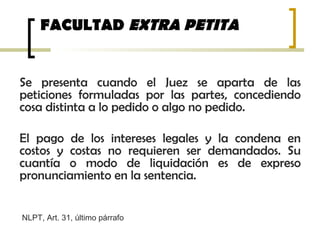 FACULTAD EXTRA PETITA
Se presenta cuando el Juez se aparta de las
peticiones formuladas por las partes, concediendo
cosa distinta a lo pedido o algo no pedido.
El pago de los intereses legales y la condena en
costos y costas no requieren ser demandados. Su
cuantía o modo de liquidación es de expreso
pronunciamiento en la sentencia.
NLPT, Art. 31, último párrafo
 