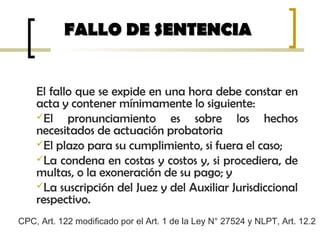 El fallo que se expide en una hora debe constar en
acta y contener mínimamente lo siguiente:
El pronunciamiento es sobre los hechos
necesitados de actuación probatoria
El plazo para su cumplimiento, si fuera el caso;
La condena en costas y costos y, si procediera, de
multas, o la exoneración de su pago; y
La suscripción del Juez y del Auxiliar Jurisdiccional
respectivo.
FALLO DE SENTENCIAFALLO DE SENTENCIA
CPC, Art. 122 modificado por el Art. 1 de la Ley N° 27524 y NLPT, Art. 12.2
 
