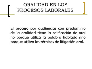 El proceso por audiencias con predominio
de la oralidad tiene la calificación de oral
no porque utiliza la palabra hablada sino
porque utiliza las técnicas de litigación oral.
ORALIDAD EN LOSORALIDAD EN LOS
PROCESOS LABORALESPROCESOS LABORALES
 