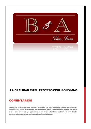 El proceso oral requiere de jueces y abogados de gran capacidad mental, experiencia y
preparación jurídica. Los tiempos hacen inviable seguir con el sistema escrito, por ello lo
que se trata es de acoger gradualmente principios del sistema oral como la inmediación,
concentración para una una eficaz aplicación de la justicia.
LA ORALIDAD EN EL PROCESO CIVIL BOLIVIANO
COMENTARIOS
 