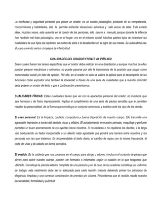 La confianza y seguridad personal que posee un orador, es un estado psicológico; producto de su competencia,
conocimientos y habilidades, ello le permite enfrentar situaciones adversas y salir airoso de ellas. Este estado
ideal, muchas veces, esta ausente en el común de las personas, ello ocurre a menudo porque durante la infancia
han recibido mal trato psicológico, ora en el hogar, ora en el entorno social. Muchos padres lejos de incentivar las
cualidades de sus hijos las reprimen, se burlan de ellos o lo desalientan en el logro de sus metas. Su autoestima cae
al suelo creando serios complejos de inferioridad.


                                CUALIDADES DEL ORADOR FRENTE AL PÚBLICO
Sean cuales fueran las tareas específicas que el orador deba realizar en una disertación y aunque muchas de ellas
puedan parecer mecánicas o rutinarias, no puede pasarse por alto la importancia de la posición que ocupa como
comunicador social y/o líder de opinión. Por ello, en el orador no sólo se valora la aptitud para el desempeño de las
funciones como expositor sino también la idoneidad a través de una serie de cualidades que a nuestro entender
debe poseer un orador de éxito y que a continuación presentamos.


CUALIDADES FÍSICAS: Estas cualidades tienen que ver con la apariencia personal del orador, no involucra que
sea hermoso o de físico impresionante. Implica el cumplimiento de una serie de pautas sencillas que le permitan
resaltar su personalidad, de tal forma que constituya un conjunto armonioso y estético ante los ojos de los demás.


El aseo personal: Es la limpieza, cuidado, compostura y buena disposición de nuestro cuerpo. Ello transmite una
agradable impresión a través del sentido visual y olfativo. El acicalamiento en nuestro peinado, maquillaje y perfume
permiten un buen acercamiento de los oyentes hacía nosotros. El no bañarse o no cepillarse los dientes, a la larga
van produciendo un hedor insoportable o un aliento nada agradable que pondrá una barrera entre nosotros y las
personas con las que tratamos. Es recomendable el baño diario, el cambio de ropas con la misma frecuencia, el
corte de uñas y de cabello en forma periódica.


El vestido: Es la cubierta que nos ponemos en el cuerpo para abrigo o adorno. Involucra el conjunto de piezas que
sirven para cubrir nuestro cuerpo, pueden ser formales o informales según la ocasión en la que tengamos que
utilizarlo. Constituye la prenda exterior completa de una persona y en el caso de los oradores constituye su uniforme
de trabajo; esta vestimenta debe ser la adecuada para cada reunión oratoria debiendo primar los principios de
elegancia, limpieza y una correcta combinación de prendas y/o colores. Recordemos que el vestido resalta nuestra
personalidad, formalidad y pulcritud.
 