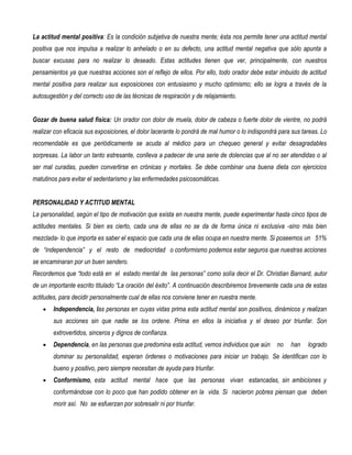 La actitud mental positiva: Es la condición subjetiva de nuestra mente; ésta nos permite tener una actitud mental
positiva que nos impulsa a realizar lo anhelado o en su defecto, una actitud mental negativa que sólo apunta a
buscar excusas para no realizar lo deseado. Estas actitudes tienen que ver, principalmente, con nuestros
pensamientos ya que nuestras acciones son el reflejo de ellos. Por ello, todo orador debe estar imbuido de actitud
mental positiva para realizar sus exposiciones con entusiasmo y mucho optimismo; ello se logra a través de la
autosugestión y del correcto uso de las técnicas de respiración y de relajamiento.


Gozar de buena salud física: Un orador con dolor de muela, dolor de cabeza o fuerte dolor de vientre, no podrá
realizar con eficacia sus exposiciones, el dolor lacerante lo pondrá de mal humor o lo indispondrá para sus tareas. Lo
recomendable es que periódicamente se acuda al médico para un chequeo general y evitar desagradables
sorpresas. La labor un tanto estresante, conlleva a padecer de una serie de dolencias que al no ser atendidas o al
ser mal curadas, pueden convertirse en crónicas y mortales. Se debe combinar una buena dieta con ejercicios
matutinos para evitar el sedentarismo y las enfermedades psicosomáticas.


PERSONALIDAD Y ACTITUD MENTAL
La personalidad, según el tipo de motivación que exista en nuestra mente, puede experimentar hasta cinco tipos de
actitudes mentales. Si bien es cierto, cada una de ellas no se da de forma única ni exclusiva -sino más bien
mezclada- lo que importa es saber el espacio que cada una de ellas ocupa en nuestra mente. Si poseemos un 51%
de “independencia” y el resto de mediocridad o conformismo podemos estar seguros que nuestras acciones
se encaminaran por un buen sendero.
Recordemos que “todo está en el estado mental de las personas” como solía decir el Dr. Christian Barnard, autor
de un importante escrito titulado “La oración del éxito”. A continuación describiremos brevemente cada una de estas
actitudes, para decidir personalmente cual de ellas nos conviene tener en nuestra mente.
    •   Independencia, las personas en cuyas vidas prima esta actitud mental son positivos, dinámicos y realizan
        sus acciones sin que nadie se los ordene. Prima en ellos la iniciativa y el deseo por triunfar. Son
        extrovertidos, sinceros y dignos de confianza.
    •   Dependencia, en las personas que predomina esta actitud, vemos individuos que aún         no   han    logrado
        dominar su personalidad, esperan órdenes o motivaciones para iniciar un trabajo. Se identifican con lo
        bueno y positivo, pero siempre necesitan de ayuda para triunfar.
    •   Conformismo, esta actitud mental hace que las personas vivan estancadas, sin ambiciones y
        conformándose con lo poco que han podido obtener en la vida. Si nacieron pobres piensan que deben
        morir así. No se esfuerzan por sobresalir ni por triunfar.
 