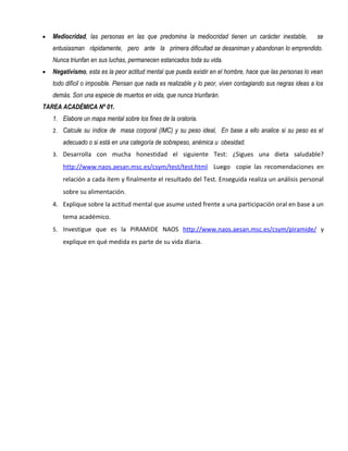 •   Mediocridad, las personas en las que predomina la mediocridad tienen un carácter inestable,              se
    entusiasman rápidamente, pero ante la primera dificultad se desaniman y abandonan lo emprendido.
    Nunca triunfan en sus luchas, permanecen estancados toda su vida.
•   Negativismo, esta es la peor actitud mental que pueda existir en el hombre, hace que las personas lo vean
    todo difícil o imposible. Piensan que nada es realizable y lo peor, viven contagiando sus negras ideas a los
    demás. Son una especie de muertos en vida, que nunca triunfarán.
TAREA ACADÉMICA Nº 01.
    1. Elabore un mapa mental sobre los fines de la oratoria.
    2. Calcule su índice de masa corporal (IMC) y su peso ideal, En base a ello analice si su peso es el
        adecuado o si está en una categoría de sobrepeso, anémica u obesidad.
    3. Desarrolla con mucha honestidad el siguiente Test: ¿Sigues una dieta saludable?

        http://www.naos.aesan.msc.es/csym/test/test.html Luego copie las recomendaciones en
        relación a cada ítem y finalmente el resultado del Test. Enseguida realiza un análisis personal
        sobre su alimentación.
    4. Explique sobre la actitud mental que asume usted frente a una participación oral en base a un
        tema académico.
    5. Investigue que es la PIRAMIDE NAOS http://www.naos.aesan.msc.es/csym/piramide/ y

        explique en qué medida es parte de su vida diaria.
 