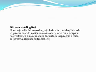 Discurso metalingüístico
El mensaje habla del mismo lenguaje. La función metalingüística del
lenguaje se pone de manifiesto cuando el emisor se comunica para
hacer referencia al uso que se está haciendo de las palabras, a cómo
se escriben, a qué clase pertenecen, etc.
 