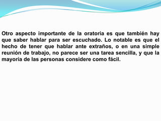 Otro aspecto importante de la oratoria es que también hay
que saber hablar para ser escuchado. Lo notable es que el
hecho de tener que hablar ante extraños, o en una simple
reunión de trabajo, no parece ser una tarea sencilla, y que la
mayoría de las personas considere como fácil.
 