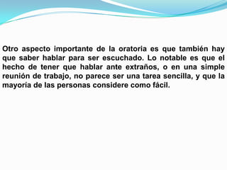 Otro aspecto importante de la oratoria es que también hay
que saber hablar para ser escuchado. Lo notable es que el
hecho de tener que hablar ante extraños, o en una simple
reunión de trabajo, no parece ser una tarea sencilla, y que la
mayoría de las personas considere como fácil.
 