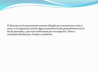 El discurso es el razonamiento extenso dirigido por una persona a otra u
otras, es la exposición oral de alguna extensión hecha generalmente con el
fin de persuadir, y que está conformada por tres aspectos: Tema o
contenido del discurso, Orador y Auditorio
 