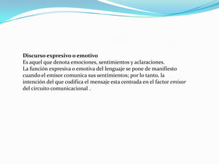 Discurso expresivo o emotivo
Es aquel que denota emociones, sentimientos y aclaraciones.
La función expresiva o emotiva del lenguaje se pone de manifiesto
cuando el emisor comunica sus sentimientos; por lo tanto, la
intención del que codifica el mensaje esta centrada en el factor emisor
del circuito comunicacional .
 