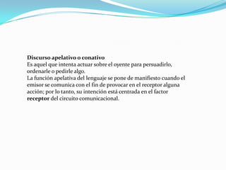 Discurso apelativo o conativo
Es aquel que intenta actuar sobre el oyente para persuadirlo,
ordenarle o pedirle algo.
La función apelativa del lenguaje se pone de manifiesto cuando el
emisor se comunica con el fin de provocar en el receptor alguna
acción; por lo tanto, su intención está centrada en el factor
receptor del circuito comunicacional.
 