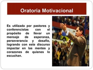 Oratoria Motivacional 
Es utilizada por pastores y 
conferencistas con el 
propósito de llevar un 
mensaje de esperanza, 
perseverancia y desafío, 
logrando con este discurso 
impactar en las mentes y 
corazones de quienes lo 
escuchan. 
 