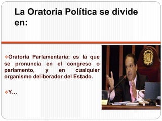 La Oratoria Política se divide 
en: 
Oratoria Parlamentaria: es la que 
se pronuncia en el congreso o 
parlamento, y en cualquier 
organismo deliberador del Estado. 
Y… 
 