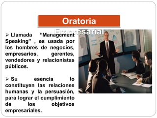Oratoria 
Empresarial  Llamada “Management 
Speaking” , es usada por 
los hombres de negocios, 
empresarios, gerentes, 
vendedores y relacionistas 
públicos. 
 Su esencia lo 
constituyen las relaciones 
humanas y la persuasión, 
para lograr el cumplimiento 
de los objetivos 
empresariales. 
 