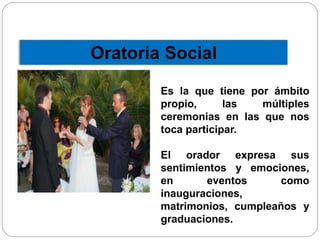 Oratoria Social 
Es la que tiene por ámbito 
propio, las múltiples 
ceremonias en las que nos 
toca participar. 
El orador expresa sus 
sentimientos y emociones, 
en eventos como 
inauguraciones, 
matrimonios, cumpleaños y 
graduaciones. 
 