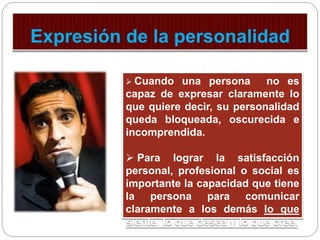  Cuando una persona no es 
capaz de expresar claramente lo 
que quiere decir, su personalidad 
queda bloqueada, oscurecida e 
incomprendida. 
 Para lograr la satisfacción 
personal, profesional o social es 
importante la capacidad que tiene 
la persona para comunicar 
claramente a los demás lo que 
siente, lo que desea y lo que cree. 
 