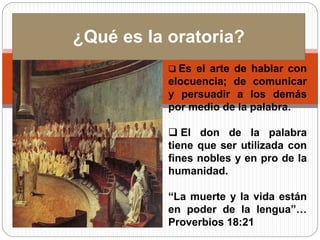 ¿Qué es la oratoria? 
 Es el arte de hablar con 
elocuencia; de comunicar 
y persuadir a los demás 
por medio de la palabra. 
 El don de la palabra 
tiene que ser utilizada con 
fines nobles y en pro de la 
humanidad. 
“La muerte y la vida están 
en poder de la lengua”… 
Proverbios 18:21 
 