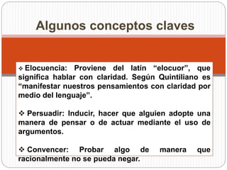 Algunos conceptos claves 
 Elocuencia: Proviene del latín “elocuor”, que 
significa hablar con claridad. Según Quintiliano es 
“manifestar nuestros pensamientos con claridad por 
medio del lenguaje”. 
 Persuadir: Inducir, hacer que alguien adopte una 
manera de pensar o de actuar mediante el uso de 
argumentos. 
 Convencer: Probar algo de manera que 
racionalmente no se pueda negar. 
 