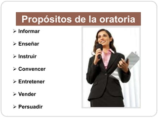 Propósitos de la oratoria 
 Informar 
 Enseñar 
 Instruir 
 Convencer 
 Entretener 
 Vender 
 Persuadir 
 
