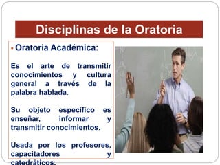 Disciplinas de la Oratoria 
 Oratoria Académica: 
Es el arte de transmitir 
conocimientos y cultura 
general a través de la 
palabra hablada. 
Su objeto específico es 
enseñar, informar y 
transmitir conocimientos. 
Usada por los profesores, 
capacitadores y 
catedráticos. 
 