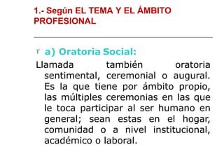 1.- Según EL TEMA Y EL ÁMBITO
PROFESIONAL
 a) Oratoria Social:
Llamada también oratoria
sentimental, ceremonial o augural.
Es la que tiene por ámbito propio,
las múltiples ceremonias en las que
le toca participar al ser humano en
general; sean estas en el hogar,
comunidad o a nivel institucional,
académico o laboral.
 
