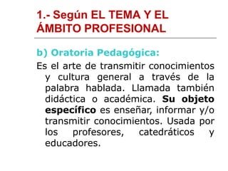 1.- Según EL TEMA Y EL
ÁMBITO PROFESIONAL
b) Oratoria Pedagógica:
Es el arte de transmitir conocimientos
y cultura general a través de la
palabra hablada. Llamada también
didáctica o académica. Su objeto
específico es enseñar, informar y/o
transmitir conocimientos. Usada por
los profesores, catedráticos y
educadores.
 