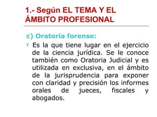 1.- Según EL TEMA Y EL
ÁMBITO PROFESIONAL
c) Oratoria forense:
 Es la que tiene lugar en el ejercicio
de la ciencia jurídica. Se le conoce
también como Oratoria Judicial y es
utilizada en exclusiva, en el ámbito
de la jurisprudencia para exponer
con claridad y precisión los informes
orales de jueces, fiscales y
abogados.
 