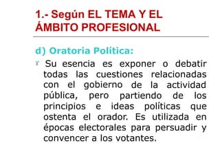 1.- Según EL TEMA Y EL
ÁMBITO PROFESIONAL
d) Oratoria Política:
 Su esencia es exponer o debatir
todas las cuestiones relacionadas
de la actividadcon el gobierno
pública, pero partiendo de los
principios e ideas políticas que
ostenta el orador. Es utilizada en
épocas electorales para persuadir y
convencer a los votantes.
 