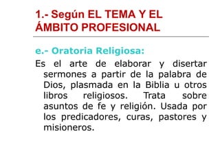 1.- Según EL TEMA Y EL
ÁMBITO PROFESIONAL
e.- Oratoria Religiosa:
Es el arte de elaborar y disertar
sermones a partir de la palabra de
Dios, plasmada en la Biblia u otros
libros religiosos. Trata sobre
asuntos de fe y religión. Usada por
los predicadores, curas, pastores y
misioneros.
 