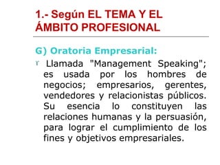 1.- Según EL TEMA Y EL
ÁMBITO PROFESIONAL
G) Oratoria Empresarial:
 Llamada "Management Speaking";
es usada por los hombres de
negocios; empresarios, gerentes,
vendedores y relacionistas públicos.
Su esencia lo constituyen las
relaciones humanas y la persuasión,
para lograr el cumplimiento de los
fines y objetivos empresariales.
 