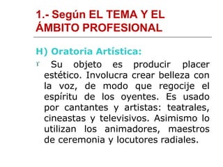 1.- Según EL TEMA Y EL
ÁMBITO PROFESIONAL
H) Oratoria Artística:
 Su objeto es producir placer
estético. Involucra crear belleza con
la voz, de modo que regocije el
espíritu de los oyentes. Es usado
por cantantes y artistas: teatrales,
cineastas y televisivos. Asimismo lo
utilizan los animadores, maestros
de ceremonia y locutores radiales.
 