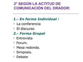2° SEGÚN LA ACTITUD DE
COMUNICACIÓN DEL ORADOR:
1.- En forma Individual :
 La conferencia
 El discurso
2.- Forma Grupal
 Entrevista
 Forum.
 Mesa redonda.
 Simposio.
 Debate
 