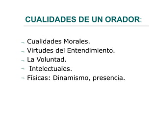 CUALIDADES DE UN ORADOR:
 Cualidades Morales.
 Virtudes del Entendimiento.
 La Voluntad.
 Intelectuales.
 Físicas: Dinamismo, presencia.
 