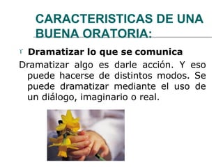 CARACTERISTICAS DE UNA
BUENA ORATORIA:
 Dramatizar lo que se comunica
Dramatizar algo es darle acción. Y eso
puede hacerse de distintos modos. Se
puede dramatizar mediante el uso de
un diálogo, imaginario o real.
 