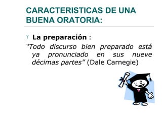 CARACTERISTICAS DE UNA
BUENA ORATORIA:
 La preparación :
“Todo discurso bien preparado está
ya pronunciado en sus nueve
décimas partes” (Dale Carnegie)
 