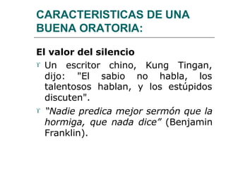CARACTERISTICAS DE UNA
BUENA ORATORIA:
El valor del silencio
Kung Tingan, Un escritor chino,
dijo: "El sabio no habla, los
talentosos hablan, y los estúpidos
discuten".
 “Nadie predica mejor sermón que la
hormiga, que nada dice” (Benjamin
Franklin).
 