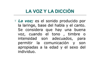 LA VOZ Y LA DICCIÒN
 La voz; es el sonido producido por
la laringe, base del habla y el canto.
Se considera que hay una buena
voz, cuando el tono , timbre o
intensidad son adecuados, para
permitir la comunicación y son
apropiadas a la edad y el sexo del
individuo.
 