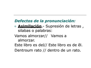 Defectos de la pronunciación:
o Asimilación.- Supresión de letras ,
silabas o palabras:
Vamos almorzar// Vamos a
almorzar.
Este libro es del// Este libro es de êl.
Dentroum rato // dentro de un rato.
 